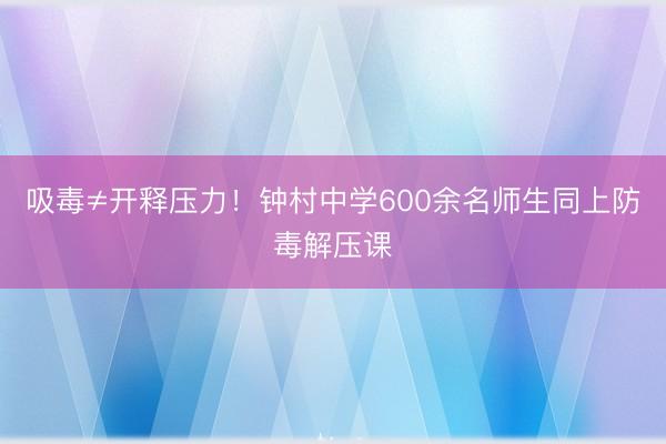 吸毒≠开释压力！钟村中学600余名师生同上防毒解压课