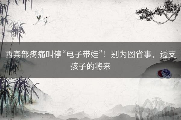 西宾部疼痛叫停“电子带娃”！别为图省事，透支孩子的将来