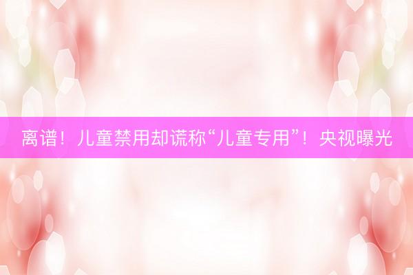 离谱！儿童禁用却谎称“儿童专用”！央视曝光