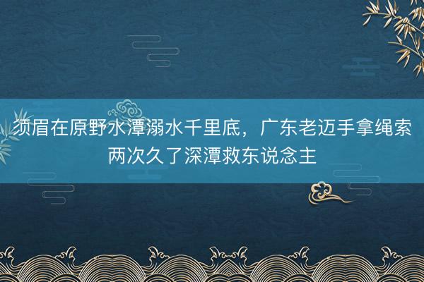 须眉在原野水潭溺水千里底，广东老迈手拿绳索两次久了深潭救东说念主
