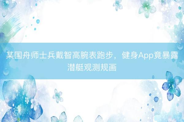 某国舟师士兵戴智高腕表跑步，健身App竟暴露潜艇观测规画