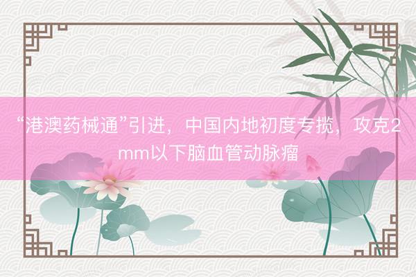 “港澳药械通”引进，中国内地初度专揽，攻克2mm以下脑血管动脉瘤