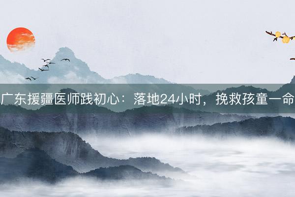 广东援疆医师践初心：落地24小时，挽救孩童一命