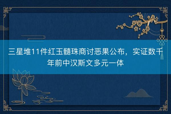 三星堆11件红玉髓珠商讨恶果公布，实证数千年前中汉斯文多元一体