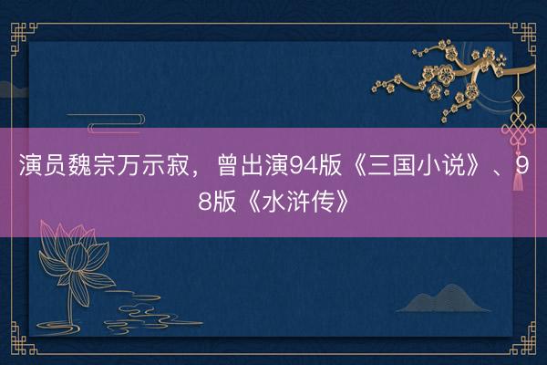 演员魏宗万示寂，曾出演94版《三国小说》、98版《水浒传》