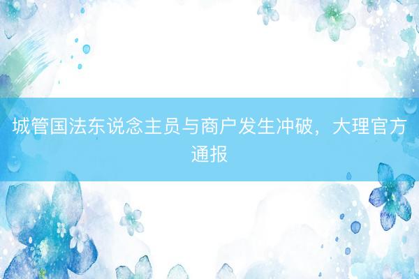 城管国法东说念主员与商户发生冲破，大理官方通报