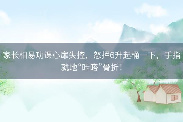 家长相易功课心扉失控，怒挥6升起桶一下，手指就地“咔嗒”骨折！