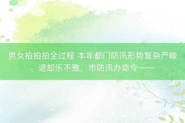 男女拍拍拍全过程 本年都门防汛形势复杂严峻、退却乐不雅，市防汛办命令——