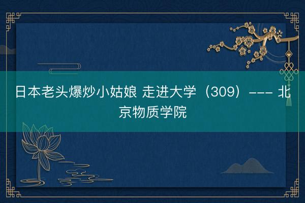日本老头爆炒小姑娘 走进大学（309）--- 北京物质学院