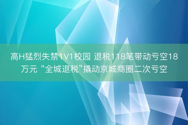 高H猛烈失禁1V1校园 退税118笔带动亏空18万元 “全城退税”撬动京城商圈二次亏空