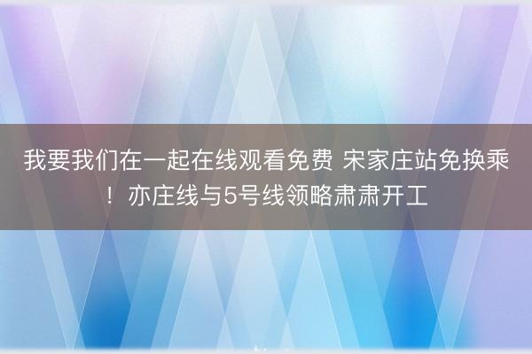 我要我们在一起在线观看免费 宋家庄站免换乘！亦庄线与5号线领略肃肃开工