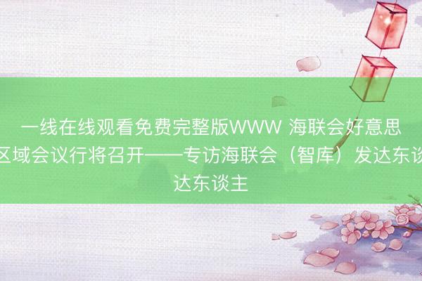 一线在线观看免费完整版WWW 海联会好意思洲区域会议行将召开——专访海联会（智库）发达东谈主