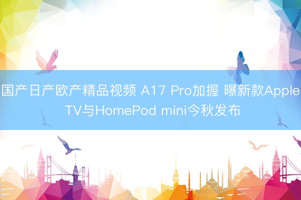国产日产欧产精品视频 A17 Pro加握 曝新款Apple TV与HomePod mini今秋发布