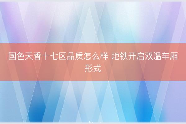 国色天香十七区品质怎么样 地铁开启双温车厢形式