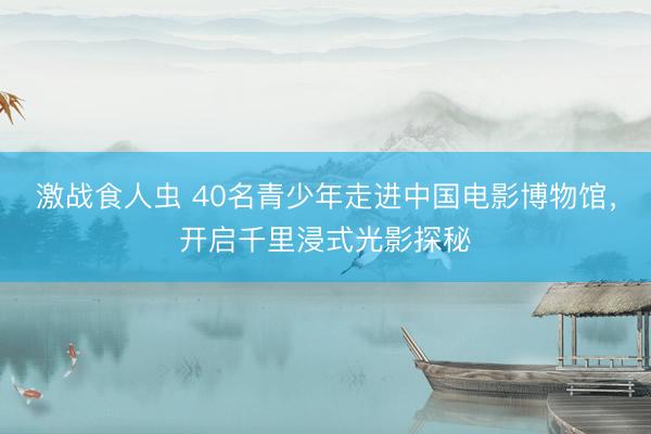 激战食人虫 40名青少年走进中国电影博物馆，开启千里浸式光影探秘