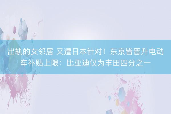出轨的女邻居 又遭日本针对！东京皆晋升电动车补贴上限：比亚迪仅为丰田四分之一