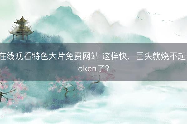 在线观看特色大片免费网站 这样快，巨头就烧不起token了？