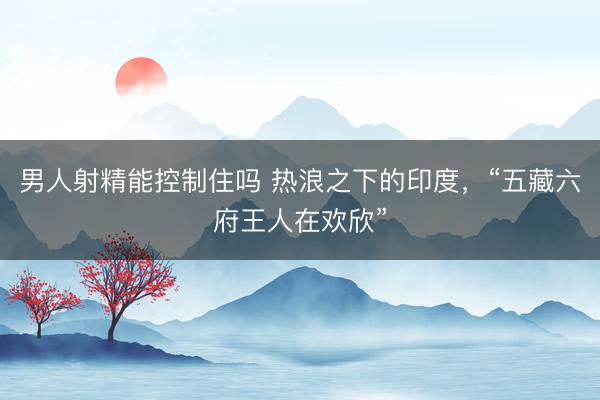 男人射精能控制住吗 热浪之下的印度，“五藏六府王人在欢欣”