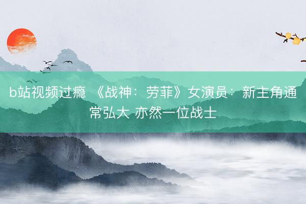 b站视频过瘾 《战神：劳菲》女演员：新主角通常弘大 亦然一位战士