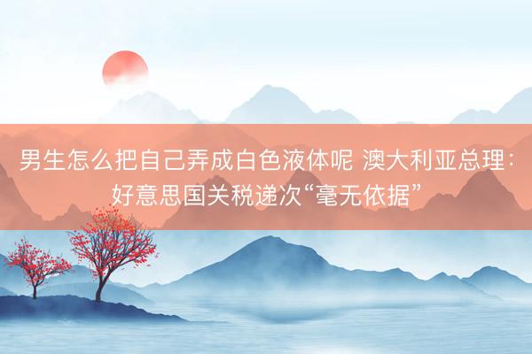 男生怎么把自己弄成白色液体呢 澳大利亚总理：好意思国关税递次“毫无依据”
