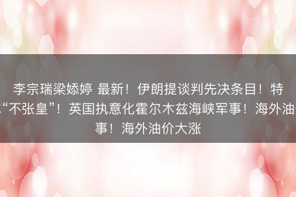 李宗瑞梁婖婷 最新！伊朗提谈判先决条目！特朗普称“不张皇”！英国执意化霍尔木兹海峡军事！海外油价大涨