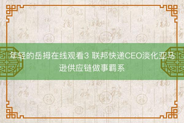 年轻的岳拇在线观看3 联邦快递CEO淡化亚马逊供应链做事羁系