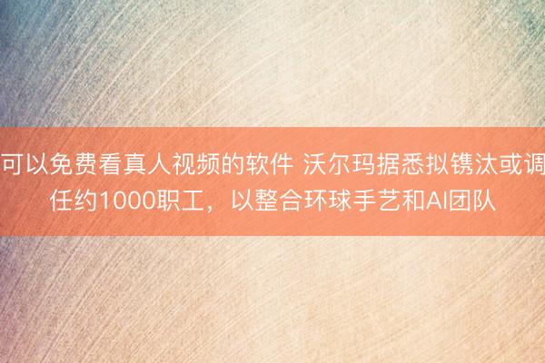 可以免费看真人视频的软件 沃尔玛据悉拟镌汰或调任约1000职工，以整合环球手艺和AI团队