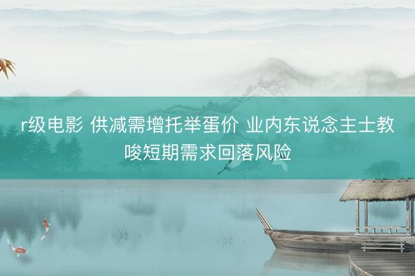 r级电影 供减需增托举蛋价 业内东说念主士教唆短期需求回落风险