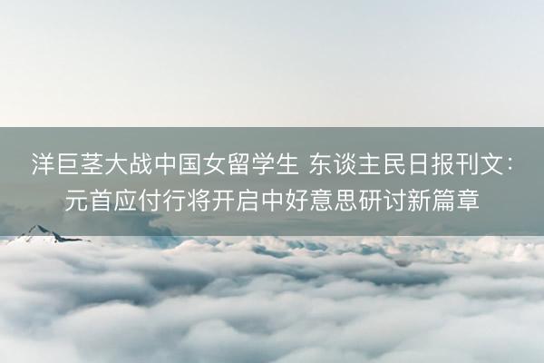 洋巨茎大战中国女留学生 东谈主民日报刊文：元首应付行将开启中好意思研讨新篇章