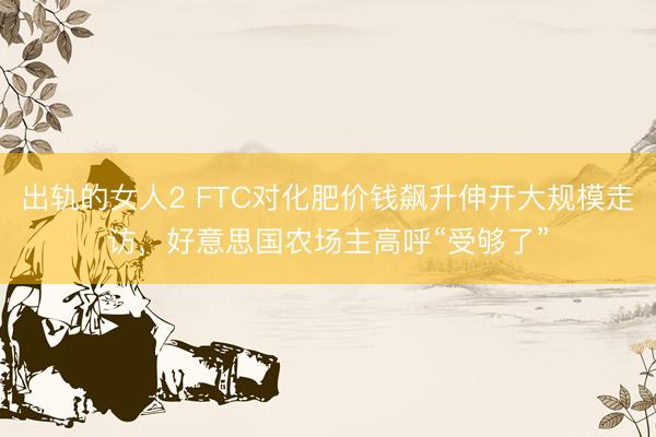 出轨的女人2 FTC对化肥价钱飙升伸开大规模走访，好意思国农场主高呼“受够了”