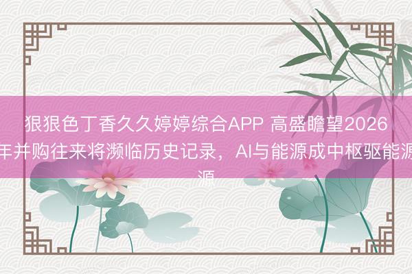 狠狠色丁香久久婷婷综合APP 高盛瞻望2026年并购往来将濒临历史记录，AI与能源成中枢驱能源