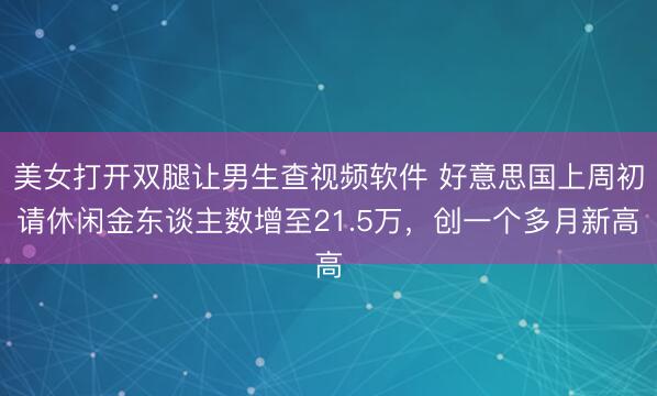 美女打开双腿让男生查视频软件 好意思国上周初请休闲金东谈主数增至21.5万，创一个多月新高