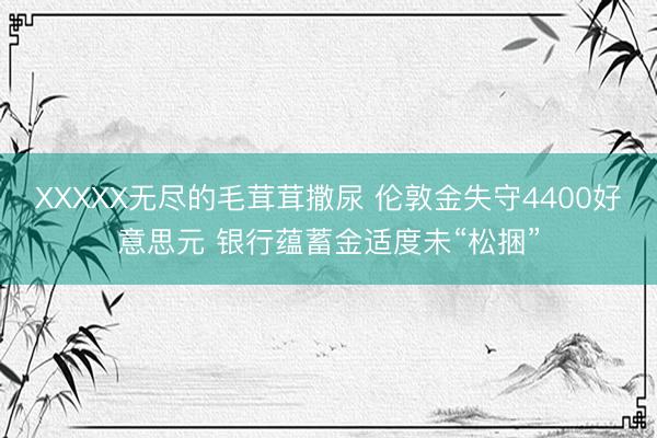 XXXXX无尽的毛茸茸撒尿 伦敦金失守4400好意思元 银行蕴蓄金适度未“松捆”