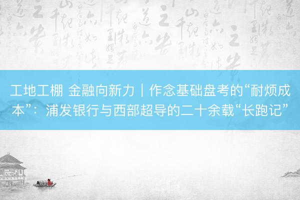 工地工棚 金融向新力｜作念基础盘考的“耐烦成本”：浦发银行与西部超导的二十余载“长跑记”