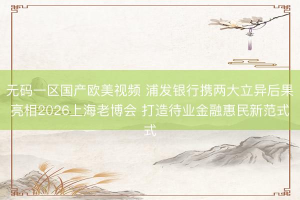 无码一区国产欧美视频 浦发银行携两大立异后果亮相2026上海老博会 打造待业金融惠民新范式