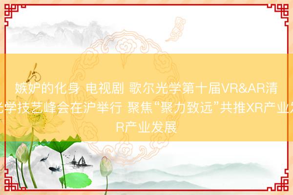 嫉妒的化身 电视剧 歌尔光学第十届VR&AR清楚光学技艺峰会在沪举行 聚焦“聚力致远”共推XR产业发展