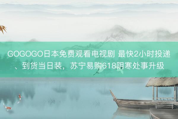 GOGOGO日本免费观看电视剧 最快2小时投递、到货当日装，苏宁易购618阴寒处事升级