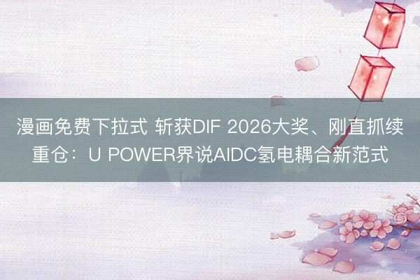 漫画免费下拉式 斩获DIF 2026大奖、刚直抓续重仓：U POWER界说AIDC氢电耦合新范式