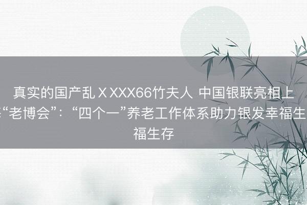 真实的国产乱ⅩXXX66竹夫人 中国银联亮相上海“老博会”：“四个一”养老工作体系助力银发幸福生存