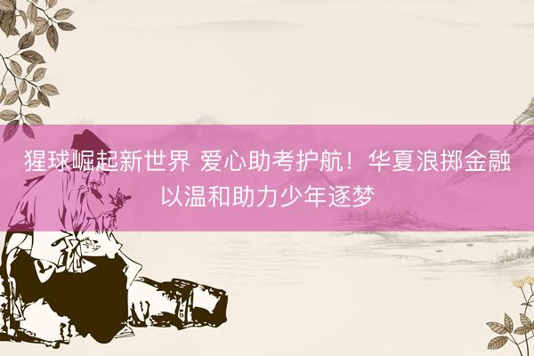 猩球崛起新世界 爱心助考护航！华夏浪掷金融以温和助力少年逐梦