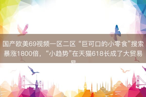 国产欧美69视频一区二区 “巨可口的小零食”搜索暴涨1800倍，“小趋势”在天猫618长成了大贸易