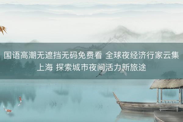 国语高潮无遮挡无码免费看 全球夜经济行家云集上海 探索城市夜间活力新旅途