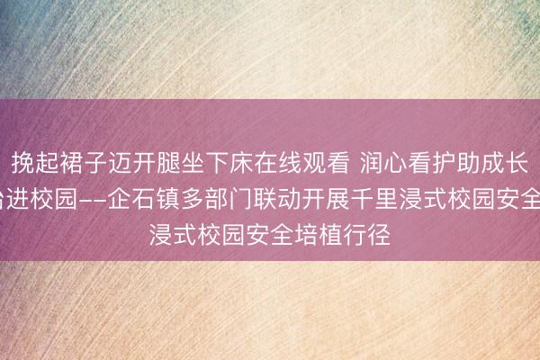 挽起裙子迈开腿坐下床在线观看 润心看护助成长 祥瑞法治进校园--企石镇多部门联动开展千里浸式校园安全培植行径