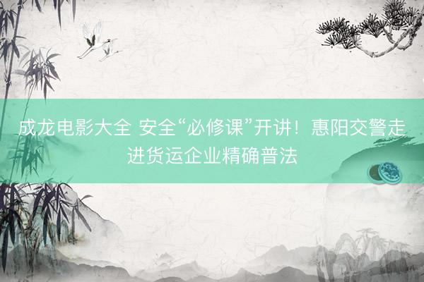 成龙电影大全 安全“必修课”开讲!惠阳交警走进货运企业精确普法