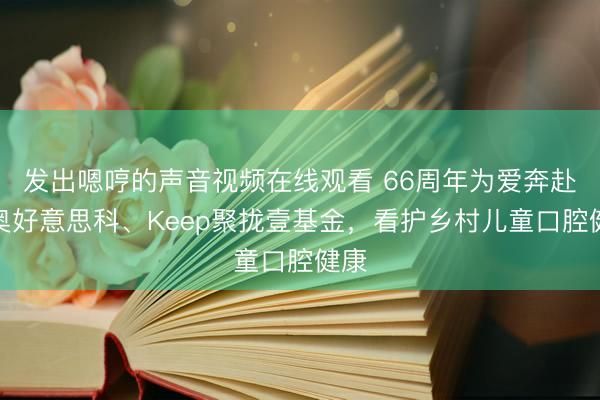 发出嗯哼的声音视频在线观看 66周年为爱奔赴：奥好意思科、Keep聚拢壹基金，看护乡村儿童口腔健康