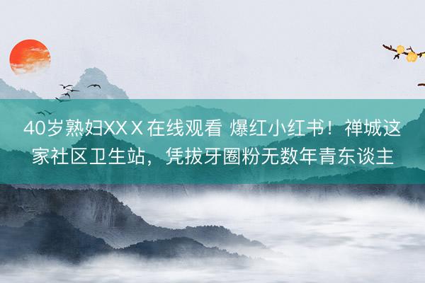 40岁熟妇XXⅩ在线观看 爆红小红书！禅城这家社区卫生站，凭拔牙圈粉无数年青东谈主