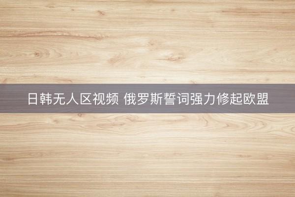 日韩无人区视频 俄罗斯誓词强力修起欧盟