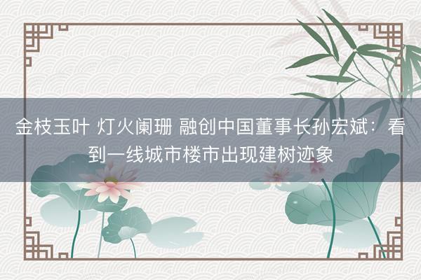 金枝玉叶 灯火阑珊 融创中国董事长孙宏斌：看到一线城市楼市出现建树迹象