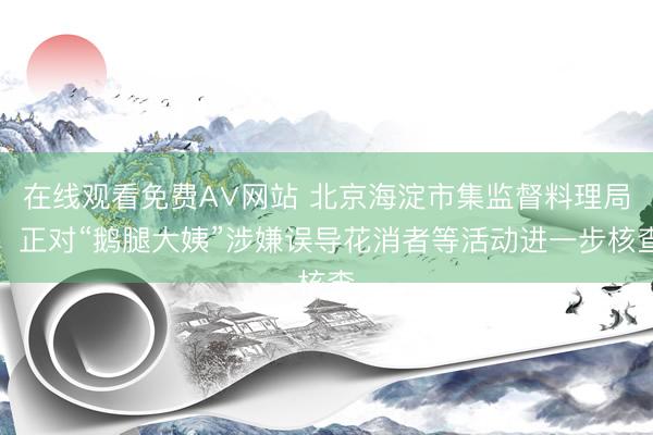 在线观看免费A∨网站 北京海淀市集监督料理局：正对“鹅腿大姨”涉嫌误导花消者等活动进一步核查