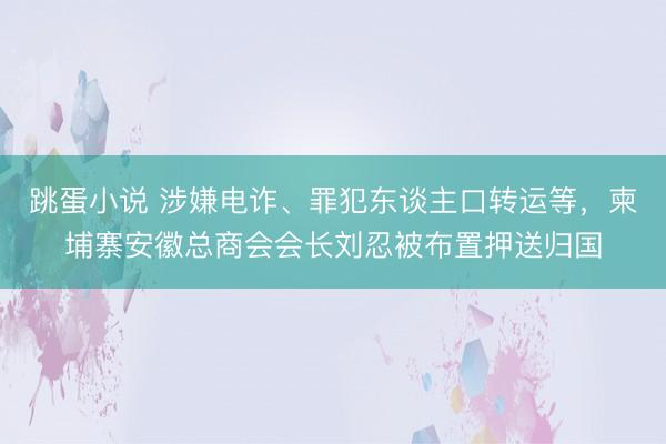 跳蛋小说 涉嫌电诈、罪犯东谈主口转运等，柬埔寨安徽总商会会长刘忍被布置押送归国